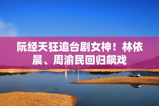 阮经天狂追台剧女神！林依晨、周渝民回归飙戏