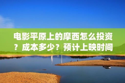 电影平原上的摩西怎么投资？成本多少？预计上映时间(平原上的摩西 演员表)