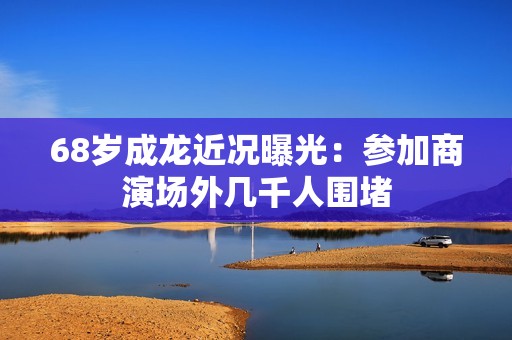 68岁成龙近况曝光：参加商演场外几千人围堵
