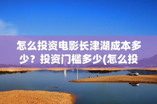 怎么投资电影长津湖成本多少？投资门槛多少(怎么投资一部电影)