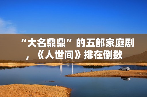 “大名鼎鼎”的五部家庭剧，《人世间》排在倒数