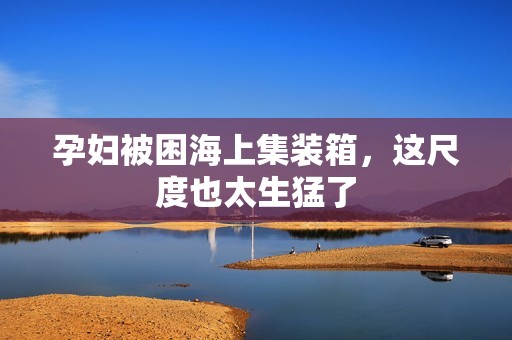 孕妇被困海上集装箱，这尺度也太生猛了