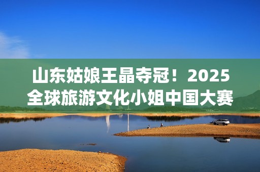 山东姑娘王晶夺冠！2025全球旅游文化小姐中国大赛总决赛华美收官(山东电视台主持人王晶)