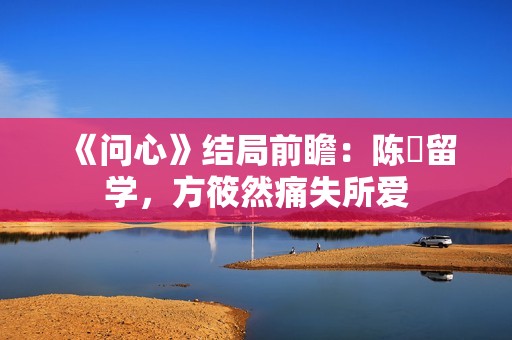 《问心》结局前瞻：陈玥留学，方筱然痛失所爱