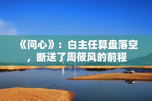 《问心》：白主任算盘落空，断送了周筱风的前程