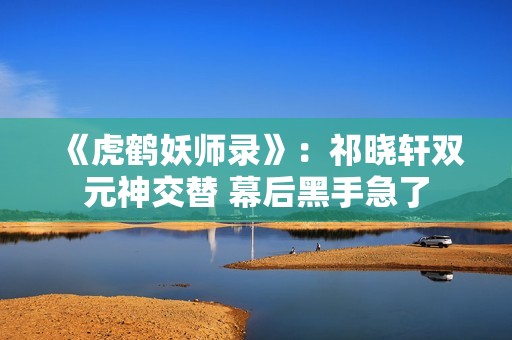 《虎鹤妖师录》：祁晓轩双元神交替 幕后黑手急了