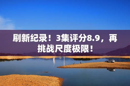 刷新纪录！3集评分8.9，再挑战尺度极限！