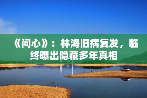 《问心》：林海旧病复发，临终曝出隐藏多年真相