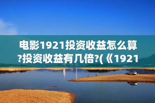 电影1921投资收益怎么算?投资收益有几倍?(《1921》电影投资)