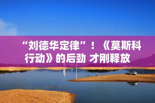 “刘德华定律”！《莫斯科行动》的后劲 才刚释放