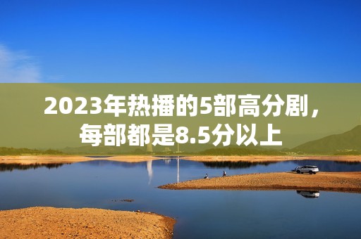 2023年热播的5部高分剧，每部都是8.5分以上
