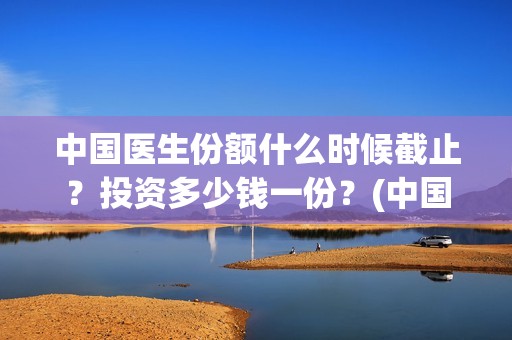 中国医生份额什么时候截止？投资多少钱一份？(中国医生占全国总人数多少比例)