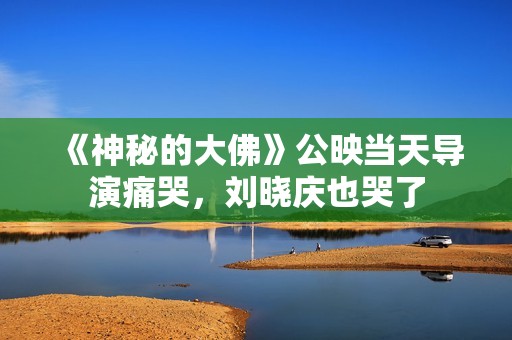 《神秘的大佛》公映当天导演痛哭，刘晓庆也哭了