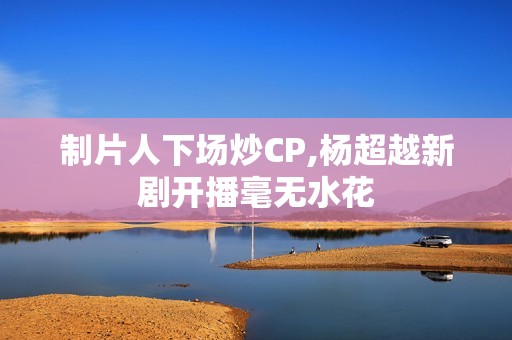 制片人下场炒CP,杨超越新剧开播毫无水花