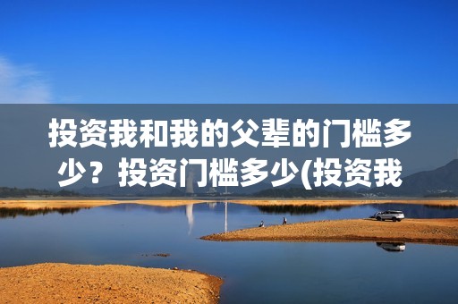 投资我和我的父辈的门槛多少？投资门槛多少(投资我和我的父辈安全吗)