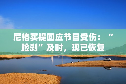 尼格买提回应节目受伤：“脸刹”及时，现已恢复