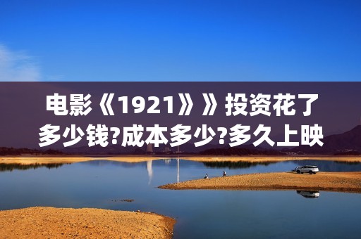 电影《1921》》投资花了多少钱?成本多少?多久上映?(电影1921演员表全部)