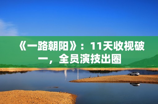 《一路朝阳》：11天收视破一，全员演技出圈