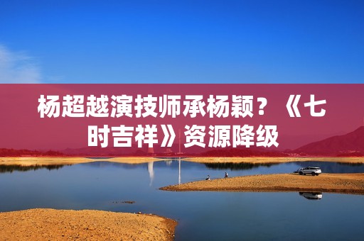 杨超越演技师承杨颖？《七时吉祥》资源降级