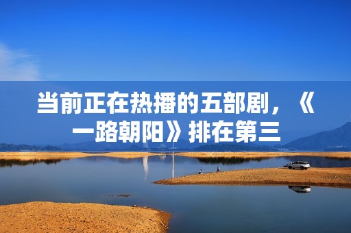 当前正在热播的五部剧，《一路朝阳》排在第三