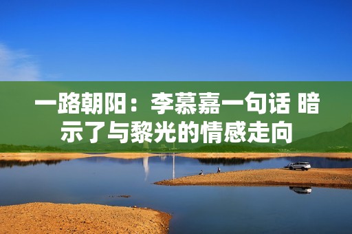 一路朝阳：李慕嘉一句话 暗示了与黎光的情感走向