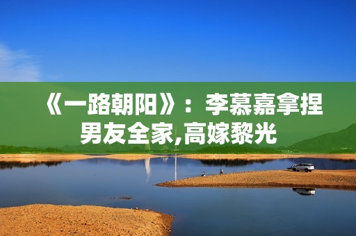 《一路朝阳》：李慕嘉拿捏男友全家,高嫁黎光