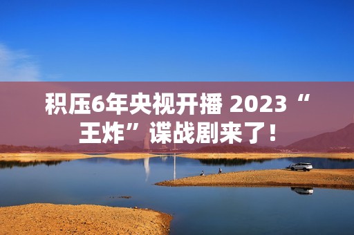 积压6年央视开播 2023“王炸”谍战剧来了！