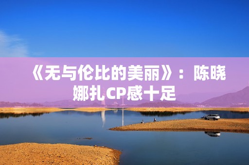 《无与伦比的美丽》：陈晓娜扎CP感十足