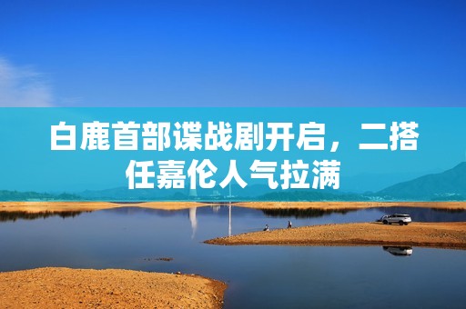 白鹿首部谍战剧开启，二搭任嘉伦人气拉满