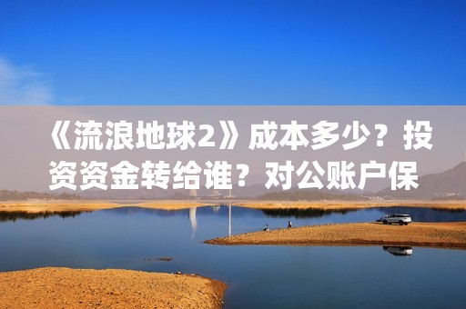 《流浪地球2》成本多少？投资资金转给谁？对公账户保证安全吗？(《流浪地球2》电影)