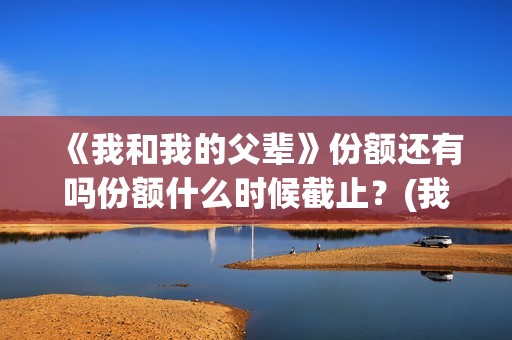 《我和我的父辈》份额还有吗份额什么时候截止？(我和我的父辈演员表)