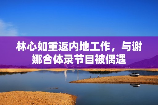 林心如重返内地工作，与谢娜合体录节目被偶遇