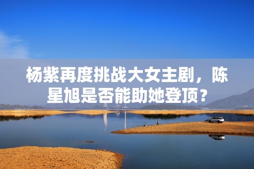 杨紫再度挑战大女主剧，陈星旭是否能助她登顶？