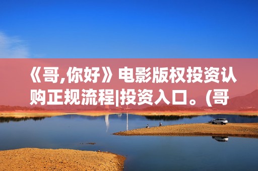 《哥,你好》电影版权投资认购正规流程|投资入口。(哥哥hi你好)