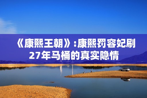 《康熙王朝》:康熙罚容妃刷27年马桶的真实隐情