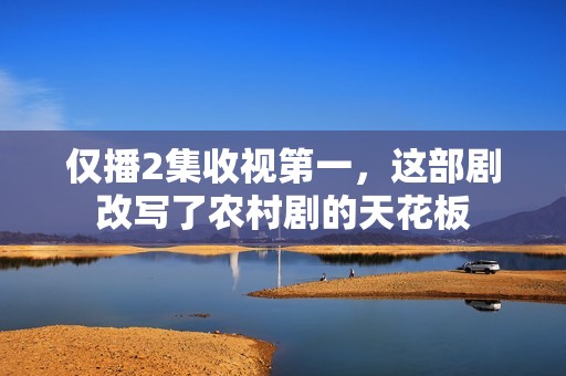 仅播2集收视第一，这部剧改写了农村剧的天花板