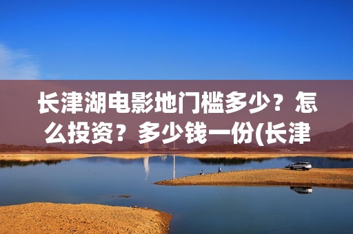 长津湖电影地门槛多少？怎么投资？多少钱一份(长津湖电影地图)