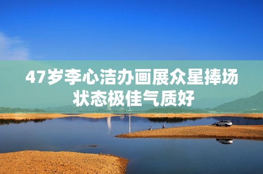 47岁李心洁办画展众星捧场 状态极佳气质好