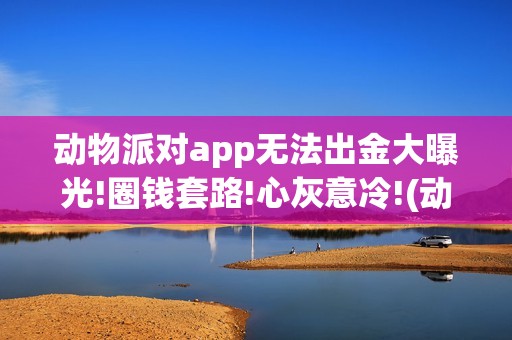 动物派对app无法出金大曝光!圈钱套路!心灰意冷!(动物派对怎么下载不了了)