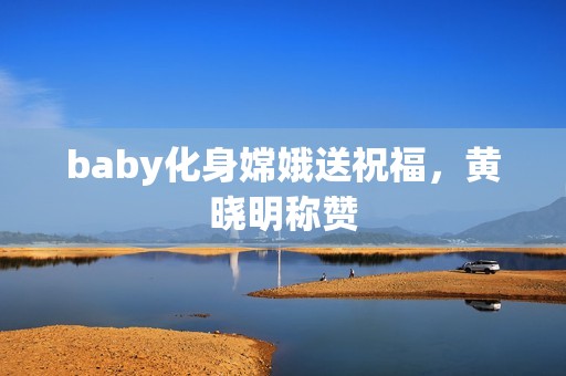 baby化身嫦娥送祝福，黄晓明称赞