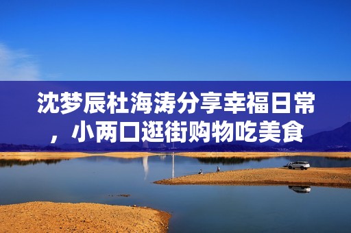 沈梦辰杜海涛分享幸福日常，小两口逛街购物吃美食