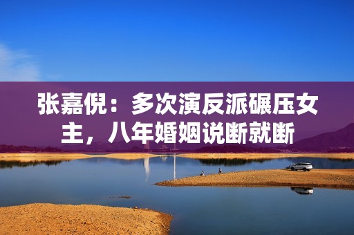张嘉倪：多次演反派碾压女主，八年婚姻说断就断