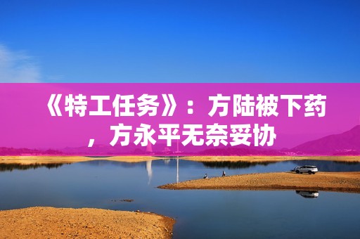 《特工任务》：方陆被下药，方永平无奈妥协