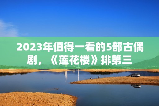 2023年值得一看的5部古偶剧，《莲花楼》排第三