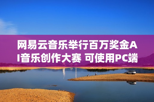 网易云音乐举行百万奖金AI音乐创作大赛 可使用PC端“天音AI写歌”创作(网易云举办的音乐节目叫什么)
