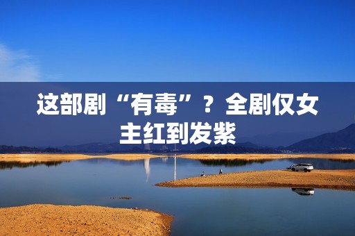 这部剧“有毒”？全剧仅女主红到发紫