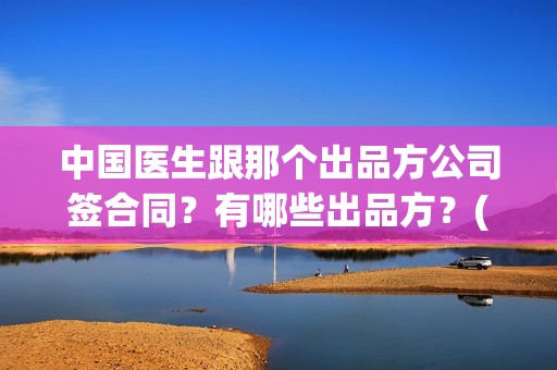 中国医生跟那个出品方公司签合同？有哪些出品方？(中国医生和中国医护)