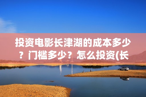 投资电影长津湖的成本多少？门槛多少？怎么投资(长津湖电影最大投资方)