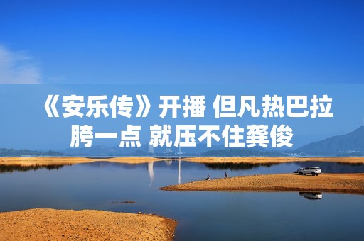 《安乐传》开播 但凡热巴拉胯一点 就压不住龚俊