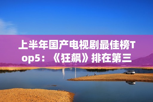 上半年国产电视剧最佳榜Top5：《狂飙》排在第三